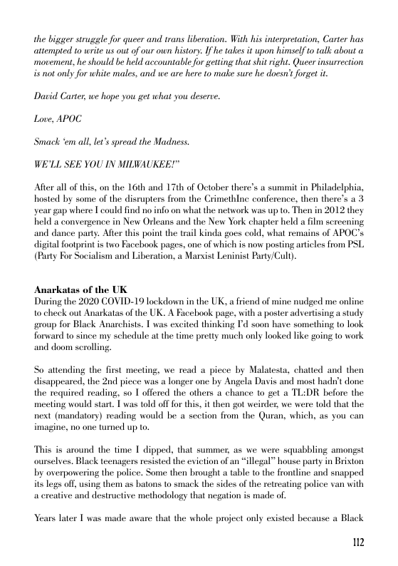 the bigger struggle for queer and trans liberation. With his interpretation, Carter has attempted 0 write s out of our own history: If he takes it upon himself o talk about ‘movement, he should be held accountable for geting that shit right. Queer insurrection is not only for white males, and we are here to make sure he doesn’tforget it  Davi Carter, we hope you get what you deserve. Love, APOC.  Smack ‘em all let’s spread the Madness.  WE’LL SEE YOU IN MILWAUKEE!"  After all of this, on the 16th and 17th of October there’s a summit in Philadelphia, hosted by some of the disrupters from the Crimethlne conference. then there’s a 3 year gap where I could find no info on what the network was up to. Then in 2012 they held a convergence in New Orleans and the New York chapter held a film screcning and dance party. After this point the trail kinda goes cold, what remains of APOC’s digital footprint is two Facehook pages, one of which is now posting artiles from PSL (Puty For Socialism and Liberation, a Marist Leninist Party/Cull).  Anarkatas of the UK  During the 2020 COVID-19 lackdown in the UK. a friend of mine nudged me online to check out Anarkatas of the UK. A Facebook page, with a poster advertising a study group for Black Anarchists. 1 was excited thinking Id soon have something to look forward to since my schedule at the time pretty much only looked like going o work and doom scrolling  So attending the first meeting, we read a piece by Malatesta, chatted and then disappeared. the 2nd piece was a longer one by Angela Davis and most hadn’t done the required reading, so T offered the others a chance to get a TL:DR before the meeting would start. 1 was told off for this, it then got weirder, we were told that the next (mandatory) reading would be a section from the Quran, which, as you can imagine, no one tumned up to.  This is around the time 1 dipped, that summer, as we were squabbling amongst ourselves. Black teenagers resisted the evietion of an “illegal” house party in Brixton by overpowering the police. Some then brought a table to the frontline and snapped its legs off, using them as batons to smack the sides of the retreating police van with acreative and destructive methodology that negation is made of.  Years later T was made aware that the whole project only existed because a Black  2 